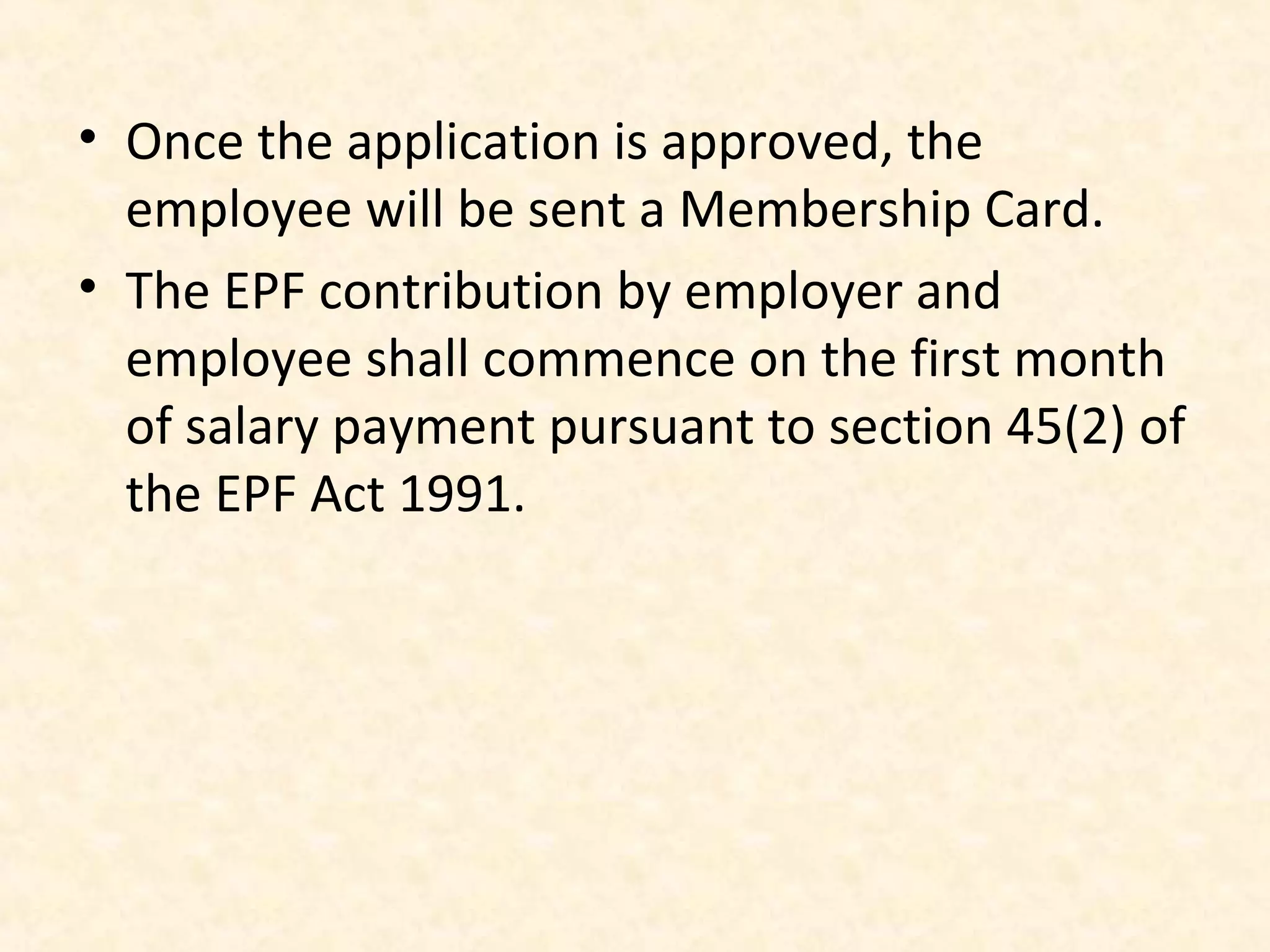 • Once the application is approved, the
employee will be sent a Membership Card.
• The EPF contribution by employer and
employee shall commence on the first month
of salary payment pursuant to section 45(2) of
the EPF Act 1991.

 