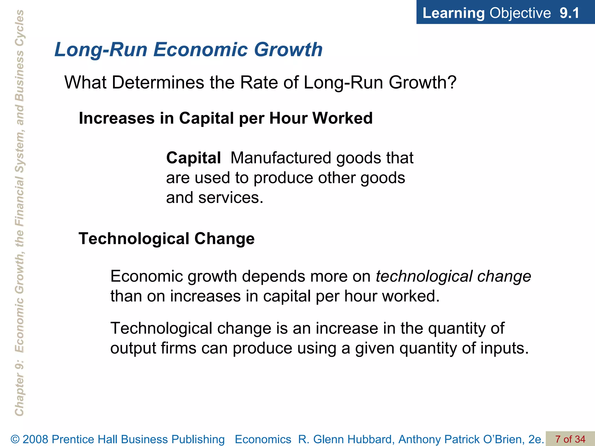 Long-Run Economic Growth Learning  Objective  9.1 What Determines the Rate of Long-Run Growth? Capital   Manufactured goods that are used to produce other goods and services. Increases in Capital per Hour Worked Technological Change Economic growth depends more on  technological change  than on increases in capital per hour worked.  Technological change is an increase in the quantity of output firms can produce using a given quantity of inputs. 