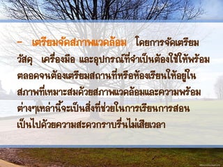 - เตรียมจัดสภาพแวดล้อม โดยการจัดเตรียม
วัสดุ เครื่องมือ และอุปกรณ์ที่จาเป็นต้องใช้ให้พร้อม
ตลอดจนต้องเตรียมสถานที่หรือห้องเรียนให้อยู่ใน
สภาพที่เหมาะสมด้วยสภาพแวดล้อมและความพร้อม
ต่างๆเหล่านี้จะเป็นสิ่งที่ช่วยในการเรียนการสอน
เป็นไปด้วยความสะดวกราบรื่นไม่เสียเวลา
 
