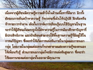เนื่องจากผู้เรียนมีความรู้ความเข้าใจในด้านเนื้อหาที่ดีมาก อีกทั้ง
ยังชอบการค้นคว้าหาความรู้ กิจกรรมที่เน้นให้ปฏิบัติ ฝึกคิดหรือ
ท้าทายการทางาน ดังนั้นการจัดการเรียนรู้แบบใช้ปัญหาเป็นฐาน
จะทาให้ผู้เรียนเกิดแรงจูงใจใฝ่หาความรู้ในการเลือกศึกษาปัญหาที่
มีประสิทธิภาพ และนักเรียนสามารถใช้พื้นฐานความรู้ที่มีอยู่ใช้ใน
การแก้ปัญหา ซึ่งจะทาให้เกิดการแข่งขันภายในกลุ่มและภายนอก
กลุ่ม โดยภายในกลุ่มแต่ละคนก็จะพยายามแสดงความรู้ของตนเอง
ให้เพื่อนรับรู้ ส่วนภายนอกกลุ่มก็จะมีการแข่งขันสูงมาก ซึ่งจะทา
ให้ผลงานของแต่ละกลุ่มนั้นออกมามีคุณภาพ
 