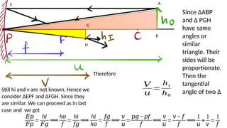 A
B
E
G
H
Since ∆ABP
and ∆ PGH
have same
angles or
similar
triangle. Their
sides will be
proportionate.
Then the
tangential
angle of two ∆
Therefore
𝑉
𝑢
=
h𝑖
h0
Still hi and v are not known. Hence we
consider ∆EPF and ∆FGH. Since they
are similar. We can proceed as in last
case and we get
𝐸𝑝
𝐹𝑝
=
h𝑖
𝐹𝑔
⟹
h𝑜
𝑓
=
h𝑖
𝑓𝑔
⟹
h𝑖
h𝑜
=
𝑓𝑔
𝑓
⟹
𝑣
𝑢
=
𝑝𝑔−𝑝𝑓
𝑓
⟹
𝑣
𝑢
=
𝑣− 𝑓
𝑓
⟹
1
𝑢
+
1
𝑣
=
1
𝑓
 