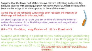 Suppose that the lower half of the concave mirror’s reflecting surface in Fig.
below is covered with an opaque (non-reflective) material. What effect will this
have on the image of an object placed in front of the mirror?
As the area of the reflecting surface has been reduced, the intensity of
the image will be low (in this case, half).
An object is placed at (i) 10 cm, (ii) 5 cm in front of a concave mirror of
radius of curvature 15 cm. Find the position, nature, and magnification
of the image in each case.
(i) f = -7.5, V = -30cm, magnification =-3 (ii) V = 15 and m = 3
Suppose while sitting in a parked car, you notice a jogger approaching
towards you in the side view mirror of R = 2 m. If the jogger is running
at a speed of 5 m s–1
, how fast the image of the jogger appear to move
when the jogger is (a) 39 m, (b) 29 m, (c) 19 m, and (d) 9 m away.
Ans: 3.46×10 3
−
m/s, 6.38×10 3
−
m/s, 0.0154m/s
0.078m/s
 