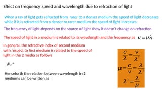 Effect on frequency speed and wavelength due to refraction of light
When a ray of light gets refracted from rarer to a denser medium the speed of light decreases
while if it is refracted from a denser to rarer medium the speed of light increases
The frequency of light depends on the source of light show it doesn't change on refraction
The speed of light in a medium is related to its wavelength and the frequency as 𝑣=𝜈𝜆
In general, the refractive index of second medium
with respect to first medium is related to the speed of
light in the 2 media as follows
1µ2 =
Henceforth the relation between wavelength in 2
mediums can be written as
𝑐
𝜆
=
𝑣
𝜆
1
𝜇=
𝑐
𝑣
=
𝜆
𝜆1
𝜆
1
=
𝜆
𝜇
 