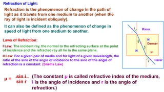 Refraction of Light:
Refraction is the phenomenon of change in the path of
light as it travels from one medium to another (when the
ray of light is incident obliquely).
It can also be defined as the phenomenon of change in
speed of light from one medium to another.
Rarer
Rarer
Denser
N
N
r
i
r
i
Laws of Refraction:
I Law: The incident ray, the normal to the refracting surface at the point
of incidence and the refracted ray all lie in the same plane.
II Law: For a given pair of media and for light of a given wavelength, the
ratio of the sine of the angle of incidence to the sine of the angle of
refraction is a constant. (Snell’s Law)
μ = sin i
sin r
(The constant μ is called refractive index of the medium,
i is the angle of incidence and r is the angle of
refraction.)
μ
 
