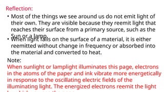 Reflection:
• Most of the things we see around us do not emit light of
their own. They are visible because they reemit light that
reaches their surface from a primary source, such as the
Sun or a lamp.
• When light falls on the surface of a material, it is either
reemitted without change in frequency or absorbed into
the material and converted to heat.
Note:
When sunlight or lamplight illuminates this page, electrons
in the atoms of the paper and ink vibrate more energetically
in response to the oscillating electric fields of the
illuminating light. The energized electrons reemit the light
 