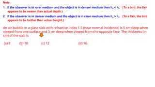 Note:
1. If the observer is in rarer medium and the object is in denser medium then ha < hr. (To a bird, the fish
appears to be nearer than actual depth.)
2. If the observer is in denser medium and the object is in rarer medium then ha > hr. (To a fish, the bird
appears to be farther than actual height.)
An air bubble in a glass slab with refractive index 1.5 (near normal incidence) is 5 cm deep when
viewed from one surface and 3 cm deep when viewed from the opposite face. The thickness (in
cm) of the slab is
(a) 8 (b) 10 (c) 12 (d) 16.
 