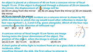 An object is placed at a distance of 40 cm from a concave mirror of focal
length 15 cm. If the object is displaced through a distance of 20 cm towards
the mirror, the displacement of the image will be
(a) 30 cm away from the mirror (b) 36 cm away from the mirror (c) 30 cm towards
the mirror
(d) 36 cm towards the mirror
The direction of ray of light incident on a concave mirror is shown by PQ
while directions in which the ray would travel after reflection is shown by
four rays marked 1, 2, 3 and 4 (Fig. given alongside). Which of the four rays
correctly shows the direction of reflected ray?
(a) 1 (b) 2 (c) 3 (d) 4
A concave mirror of focal length 15 cm forms are image
having twice the linear dimensions of the object. The
position of the object, when the image is virtual, will be
(a) 22.5 cm (b) 7.5 cm (c) 30 cm (d) 45 cm
A short pulse of white light is incident from air to a glass slab at normal
incidence. After
travelling through the slab, the first colour to emerge is
 