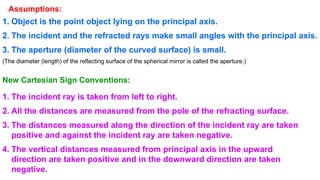Assumptions:
1. Object is the point object lying on the principal axis.
2. The incident and the refracted rays make small angles with the principal axis.
3. The aperture (diameter of the curved surface) is small.
(The diameter (length) of the reflecting surface of the spherical mirror is called the aperture.)
New Cartesian Sign Conventions:
1. The incident ray is taken from left to right.
2. All the distances are measured from the pole of the refracting surface.
3. The distances measured along the direction of the incident ray are taken
positive and against the incident ray are taken negative.
4. The vertical distances measured from principal axis in the upward
direction are taken positive and in the downward direction are taken
negative.
 