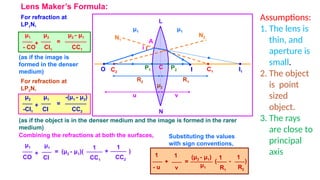 Lens Maker’s Formula:
R1
P1
•
O
•
μ2
μ1
i
A
v
u
N1
R2
C1
• •
I1
N2
L
C
N
P2
•
C2
•
I
•
μ1
For refraction at
LP1N,
μ1
- CO
μ2
CI1
μ2 - μ1
CC1
+ =
(as if the image is
formed in the denser
medium)
For refraction at
LP2N,
(as if the object is in the denser medium and the image is formed in the rarer
medium)
μ2
-CI1
μ1
CI
-(μ1 - μ2)
CC2
+ =
Combining the refractions at both the surfaces,
μ1
CO
(μ2 - μ1)(
CC1
+ =
1
μ1
CI CC2
+ )
1
Substituting the values
with sign conventions,
1
- u
(μ2 - μ1)
R1
+ =
1
1
v R2
- )
1
(
μ1
Assumptions:
1. The lens is
thin, and
aperture is
small.
2. The object
is point
sized
object.
3. The rays
are close to
principal
axis
 