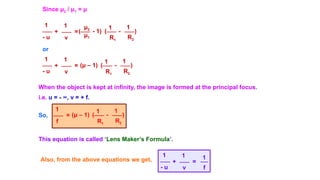 Since μ2 / μ1 = μ
1
- u
μ2
R1
+ =
1
1
v R2
- )
1
(
μ1
- 1)
(
or
1
- u
(μ – 1)
R1
+ =
1
1
v R2
- )
1
(
When the object is kept at infinity, the image is formed at the principal focus.
i.e. u = - ∞, v = + f.
So, (μ – 1)
R1
=
1
1
f R2
- )
1
(
This equation is called ‘Lens Maker’s Formula’.
Also, from the above equations we get,
1
- u f
+ =
1
1
v
 