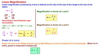 Linear Magnification:
Linear magnification produced by a lens is defined as the ratio of the size of the image to the size of the
object.
m =
I
O
A’B’
AB
=
CB’
CB
+ I
- O
=
+ v
- u
According to new Cartesian sign
conventions,
A’B’ = + I, AB = - O, CB’ = + v and
CB = - u.
m
I
O
=
v
u
=
or
Magnification in terms of v and f:
m =
f - v
f
Magnification in terms of u and f:
m =
f
f - u
Power of a Lens:
Power of a lens is its ability to bend a ray of light falling on it and is reciprocal of its focal length. When f is in
metre, power is measured in Dioptre (D).
P =
1
f
 