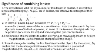 Significance of combining lenses:
1. The derivation is valid for any number of thin lenses in contact. If several thin
lenses of focal length f1, f2, f3,... are in contact, the effective focal length of their
combination is given by
2. In terms of power, Eq. can be written as
4. Since the image formed by the first lens becomes the object for the second, Eq
implies that the total magnification m of the combination is a product of
magnification (m1, m2, m3,...) of individual lenses m = m1 m2 m3 ...
where P is the net power of the lens combination. Note that the sum in Eq. is an
algebraic sum of individual powers, so some of the terms on the right side may
be positive (for convex lenses) and some negative (for concave lenses)
3. Combination of lenses helps to obtain diverging or converging lenses of desired
magnification. It also enhances sharpness of the image.
 