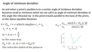 Angle of minimum deviation
As and when a prism’s position is to a certain angle of incidence deviation
becomes small or minimum which we can call it as angle of minimum deviation at
this angle the refracted ray in the prism travels parallel to the base of the prism,
so the above equation becomes
 