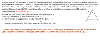 Strontium titanate is a rare oxide a natural mineral found in Siberia. It is used as a substitute for diamond because its refractive
index and critical angle are 2.41 and 24.5°, respectively, which are approximately equal to the refractive index and critical angle
of diamond. It has all the properties of diamond. Even an expert jeweller is unable to differentiate between diamond and
strontium titanate. A ray of light is incident normally on one face of an equilateral triangular prism ABC made of
strontium titanate. ( board exam 2023)
(a) Trace the path of the ray showing its passage through the prism.1
(b) (b) Find the velocity of light through the prism.1
(c) Briefly explain two applications of total internal reflection. 2
OR
(c) Define total internal reflection of light. Give two conditions for it. (2)
At what angle should a ray of light be incident on the face of a prism of refracting angle 60° so that it
just suffers total internal reflection at the other face? The refractive index of prism is 1.524.
 