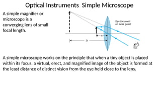 Optical Instruments Simple Microscope
A simple magnifier or
microscope is a
converging lens of small
focal length.
A simple microscope works on the principle that when a tiny object is placed
within its focus, a virtual, erect, and magnified image of the object is formed at
the least distance of distinct vision from the eye held close to the lens.
 