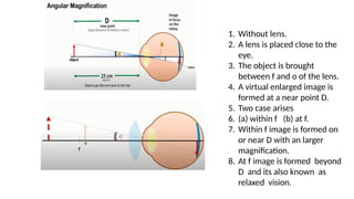 1. Without lens.
2. A lens is placed close to the
eye.
3. The object is brought
between f and o of the lens.
4. A virtual enlarged image is
formed at a near point D.
5. Two case arises
6. (a) within f (b) at f.
7. Within f image is formed on
or near D with an larger
magnification.
8. At f image is formed beyond
D and its also known as
relaxed vision.
 