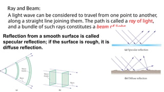 A light wave can be considered to travel from one point to another,
along a straight line joining them. The path is called a ray of light,
and a bundle of such rays constitutes a beam of light.
Ray and Beam:
Reflection from a smooth surface is called
specular reflection; if the surface is rough, it is
diffuse reflection.
 