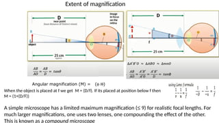 Extent of magnification
Angular magnification (M) = (f /q)
When the object is placed at f we get M = (D/f). If its placed at position below f then
M = (1+(D/F))
A simple microscope has a limited maximum magnification (£ 9) for realistic focal lengths. For
much larger magnifications, one uses two lenses, one compounding the effect of the other.
This is known as a compound microscope
 