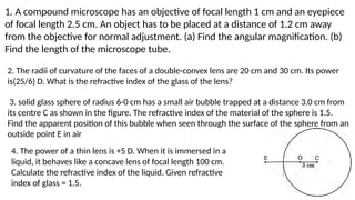 1. A compound microscope has an objective of focal length 1 cm and an eyepiece
of focal length 2.5 cm. An object has to be placed at a distance of 1.2 cm away
from the objective for normal adjustment. (a) Find the angular magnification. (b)
Find the length of the microscope tube.
2. The radii of curvature of the faces of a double-convex lens are 20 cm and 30 cm. Its power
is(25/6) D. What is the refractive index of the glass of the lens?
3. solid glass sphere of radius 6-0 cm has a small air bubble trapped at a distance 3.0 cm from
its centre C as shown in the figure. The refractive index of the material of the sphere is 1.5.
Find the apparent position of this bubble when seen through the surface of the sphere from an
outside point E in air
4. The power of a thin lens is +5 D. When it is immersed in a
liquid, it behaves like a concave lens of focal length 100 cm.
Calculate the refractive index of the liquid. Given refractive
index of glass = 1.5.
 
