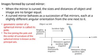 Images formed by curved mirror:
• When the mirror is curved, the sizes and distances of object and
image are no longer equal.
• A curved mirror behaves as a succession of flat mirrors, each at a
slightly different angular orientation from the one next to it.
• geometric center of a
spherical mirror is called its
pole.
• The line joining the pole and
the center of curvature of the
spherical mirror is known as the
principal axis.
 