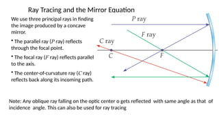 Ray Tracing and the Mirror Equation
We use three principal rays in finding
the image produced by a concave
mirror.
• The parallel ray (P ray) reflects
through the focal point.
• The focal ray (F ray) reflects parallel
to the axis.
• The center-of-curvature ray (C ray)
reflects back along its incoming path.
Note: Any oblique ray falling on the optic center o gets reflected with same angle as that of
incidence angle. This can also be used for ray tracing
 