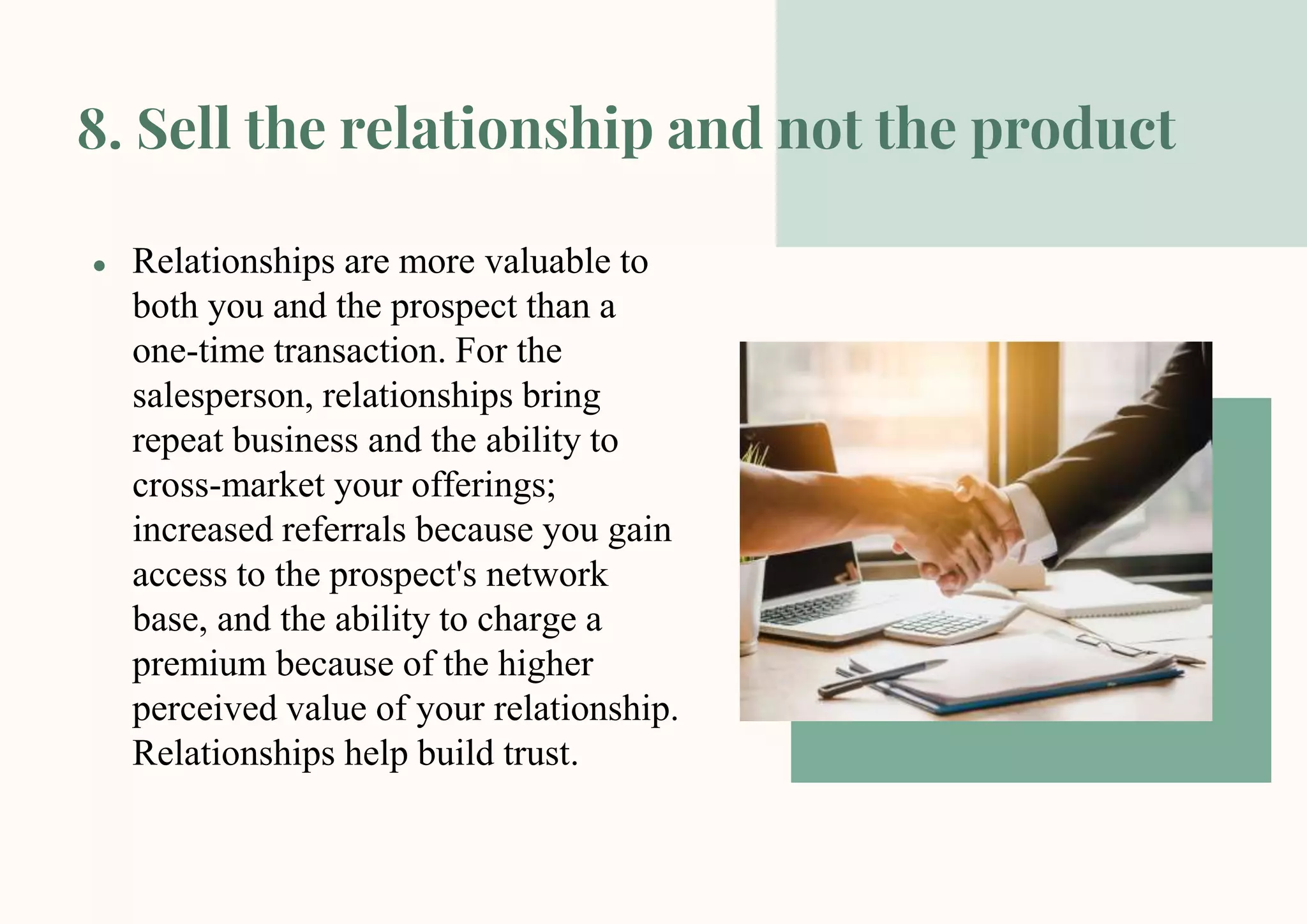 8. Sell the relationship and not the product
● Relationships are more valuable to
both you and the prospect than a
one-time transaction. For the
salesperson, relationships bring
repeat business and the ability to
cross-market your offerings;
increased referrals because you gain
access to the prospect's network
base, and the ability to charge a
premium because of the higher
perceived value of your relationship.
Relationships help build trust.
 