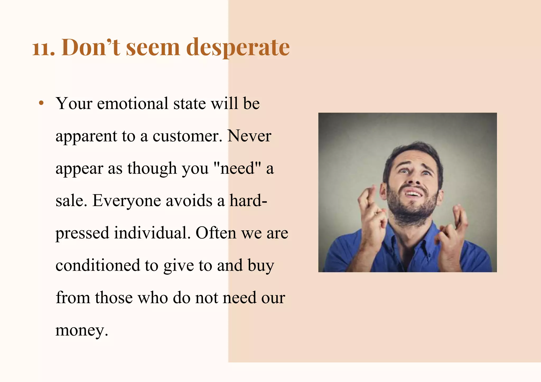 CREDITS: This presentation template was created by Slidesgo,
including icons by Flaticon and infographics & images by Freepik
11. Don’t seem desperate
• Your emotional state will be
apparent to a customer. Never
appear as though you "need" a
sale. Everyone avoids a hard-
pressed individual. Often we are
conditioned to give to and buy
from those who do not need our
money.
 