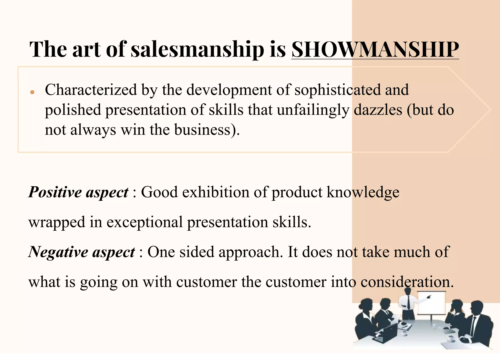 The art of salesmanship is SHOWMANSHIP
● Characterized by the development of sophisticated and
polished presentation of skills that unfailingly dazzles (but do
not always win the business).
Positive aspect : Good exhibition of product knowledge
wrapped in exceptional presentation skills.
Negative aspect : One sided approach. It does not take much of
what is going on with customer the customer into consideration.
 