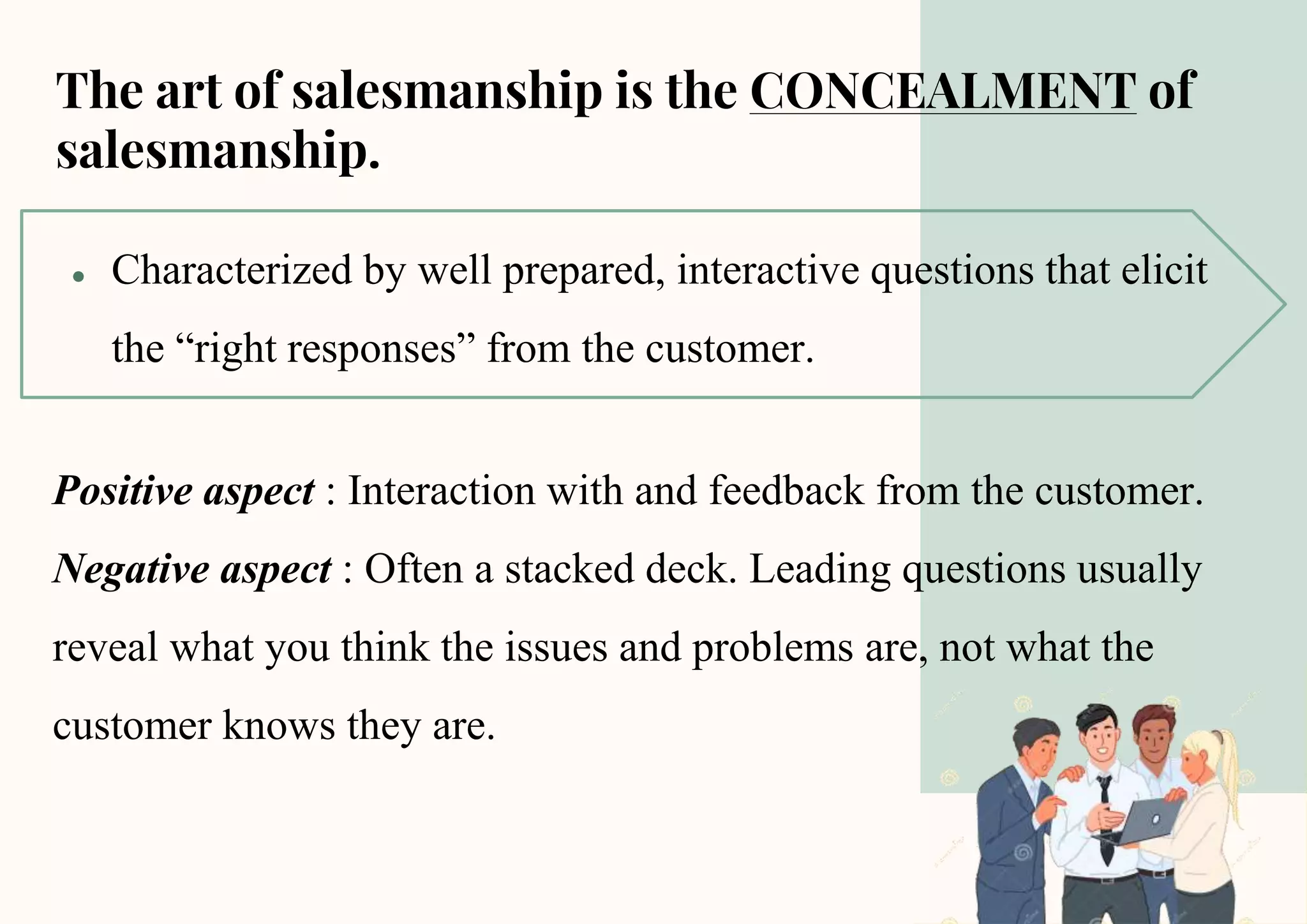 The art of salesmanship is the CONCEALMENT of
salesmanship.
● Characterized by well prepared, interactive questions that elicit
the “right responses” from the customer.
Positive aspect : Interaction with and feedback from the customer.
Negative aspect : Often a stacked deck. Leading questions usually
reveal what you think the issues and problems are, not what the
customer knows they are.
 