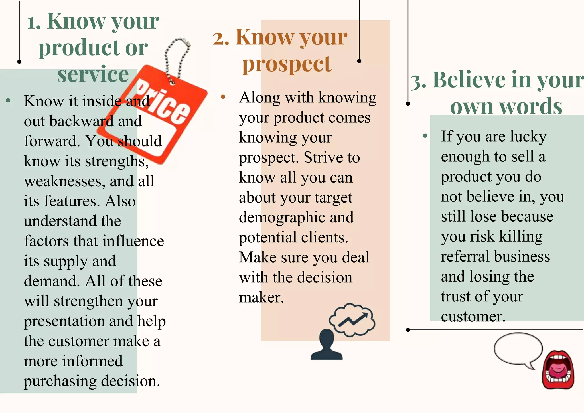 This template was created by Slidesgo
3. Believe in your
own words
2. Know your
prospect
1. Know your
product or
service
• Know it inside and
out backward and
forward. You should
know its strengths,
weaknesses, and all
its features. Also
understand the
factors that influence
its supply and
demand. All of these
will strengthen your
presentation and help
the customer make a
more informed
purchasing decision.
• Along with knowing
your product comes
knowing your
prospect. Strive to
know all you can
about your target
demographic and
potential clients.
Make sure you deal
with the decision
maker.
• If you are lucky
enough to sell a
product you do
not believe in, you
still lose because
you risk killing
referral business
and losing the
trust of your
customer.
 