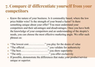 7. Compare & differentiate yourself from your
competitors
● Know the nature of your business. Is it commodity based, where the low
price bidder wins? Is the strength of your brand a factor? Is there
something unique about your offer? You must understand your
competitors and their advantages and disadvantages. Once you have both
the knowledge of your competitors and an understanding of the skeptic's
needs, you can choose the most effective marketing angle. We offer such
phrases as:
 “The lowest cost………………” you play for the desire of value
 “The official……………………...” you validate for authenticity
 “The best…………………………” you show superiority
 “The only………………………….” you offer exclusivity
 If possible, demonstrate the differences that make your product/service
unique or superior.
 