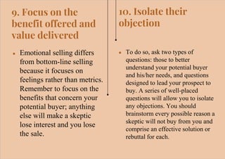 9. Focus on the
benefit offered and
value delivered
● Emotional selling differs
from bottom-line selling
because it focuses on
feelings rather than metrics.
Remember to focus on the
benefits that concern your
potential buyer; anything
else will make a skeptic
lose interest and you lose
the sale.
● To do so, ask two types of
questions: those to better
understand your potential buyer
and his/her needs, and questions
designed to lead your prospect to
buy. A series of well-placed
questions will allow you to isolate
any objections. You should
brainstorm every possible reason a
skeptic will not buy from you and
comprise an effective solution or
rebuttal for each.
10. Isolate their
objection
 
