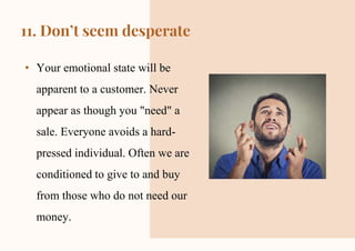 CREDITS: This presentation template was created by Slidesgo,
including icons by Flaticon and infographics & images by Freepik
11. Don’t seem desperate
• Your emotional state will be
apparent to a customer. Never
appear as though you "need" a
sale. Everyone avoids a hard-
pressed individual. Often we are
conditioned to give to and buy
from those who do not need our
money.
 