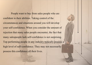 People want to buy from sales people who are
confident in their abilities. Taking control of the
circumstances and situations around you will develop
your self-confidence. When you consider the amount of
rejection that many sales people encounter, the fact that
many salespeople lack self-confidence is not surprising.
Top performing people in any industry typically possess a
high level of self-confidence. They may not necessarily
possess this confidence all their lives.
 