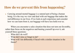 How do we prevent this from happening?
● Carrying around mental baggage is a natural part of being a human
being. It is the way we view and deal with our baggage that makes the
real difference in our lives. If we look at each experience and consider
how we can learn from it, our baggage will have less hold over us.
When you encounter a sales situation that does not turn out favorably,
rather than focus on the negatives and beating yourself up over it, ask
yourself three questions:
○ What did I do well?
○ What did I miss or forget to do?
○ What will I do differently if faced with a similar situation in the
future?
 