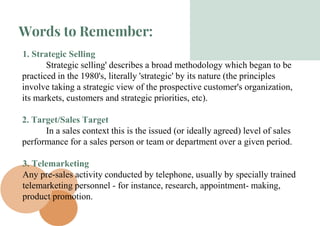 Words to Remember:
1. Strategic Selling
Strategic selling' describes a broad methodology which began to be
practiced in the 1980's, literally 'strategic' by its nature (the principles
involve taking a strategic view of the prospective customer's organization,
its markets, customers and strategic priorities, etc).
2. Target/Sales Target
In a sales context this is the issued (or ideally agreed) level of sales
performance for a sales person or team or department over a given period.
3. Telemarketing
Any pre-sales activity conducted by telephone, usually by specially trained
telemarketing personnel - for instance, research, appointment- making,
product promotion.
 