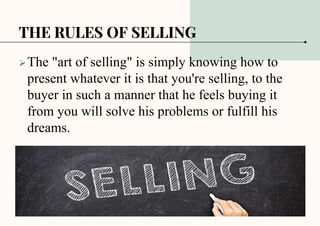 THE RULES OF SELLING
The "art of selling" is simply knowing how to
present whatever it is that you're selling, to the
buyer in such a manner that he feels buying it
from you will solve his problems or fulfill his
dreams.
 