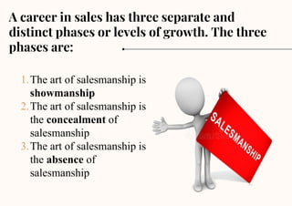 1.The art of salesmanship is
showmanship
2.The art of salesmanship is
the concealment of
salesmanship
3.The art of salesmanship is
the absence of
salesmanship
A career in sales has three separate and
distinct phases or levels of growth. The three
phases are:
 