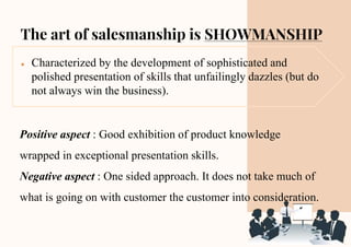The art of salesmanship is SHOWMANSHIP
● Characterized by the development of sophisticated and
polished presentation of skills that unfailingly dazzles (but do
not always win the business).
Positive aspect : Good exhibition of product knowledge
wrapped in exceptional presentation skills.
Negative aspect : One sided approach. It does not take much of
what is going on with customer the customer into consideration.
 