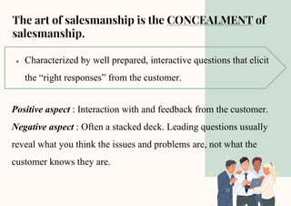 The art of salesmanship is the CONCEALMENT of
salesmanship.
● Characterized by well prepared, interactive questions that elicit
the “right responses” from the customer.
Positive aspect : Interaction with and feedback from the customer.
Negative aspect : Often a stacked deck. Leading questions usually
reveal what you think the issues and problems are, not what the
customer knows they are.
 