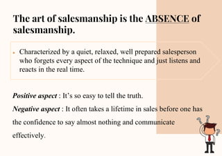 The art of salesmanship is the ABSENCE of
salesmanship.
● Characterized by a quiet, relaxed, well prepared salesperson
who forgets every aspect of the technique and just listens and
reacts in the real time.
Positive aspect : It’s so easy to tell the truth.
Negative aspect : It often takes a lifetime in sales before one has
the confidence to say almost nothing and communicate
effectively.
 