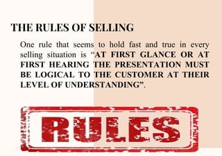 CREDITS: This presentation template was created by Slidesgo,
including icons by Flaticon and infographics & images by Freepik
THE RULES OF SELLING
One rule that seems to hold fast and true in every
selling situation is “AT FIRST GLANCE OR AT
FIRST HEARING THE PRESENTATION MUST
BE LOGICAL TO THE CUSTOMER AT THEIR
LEVEL OF UNDERSTANDING”.
 