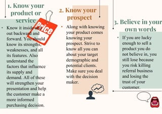 This template was created by Slidesgo
3. Believe in your
own words
2. Know your
prospect
1. Know your
product or
service
• Know it inside and
out backward and
forward. You should
know its strengths,
weaknesses, and all
its features. Also
understand the
factors that influence
its supply and
demand. All of these
will strengthen your
presentation and help
the customer make a
more informed
purchasing decision.
• Along with knowing
your product comes
knowing your
prospect. Strive to
know all you can
about your target
demographic and
potential clients.
Make sure you deal
with the decision
maker.
• If you are lucky
enough to sell a
product you do
not believe in, you
still lose because
you risk killing
referral business
and losing the
trust of your
customer.
 