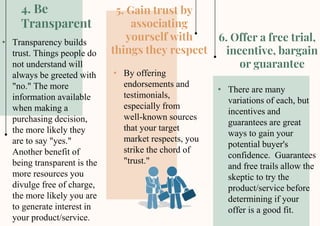 5. Gain trust by
associating
yourself with
things they respect
6. Offer a free trial,
incentive, bargain
or guarantee
4. Be
Transparent
• Transparency builds
trust. Things people do
not understand will
always be greeted with
"no." The more
information available
when making a
purchasing decision,
the more likely they
are to say "yes."
Another benefit of
being transparent is the
more resources you
divulge free of charge,
the more likely you are
to generate interest in
your product/service.
• By offering
endorsements and
testimonials,
especially from
well-known sources
that your target
market respects, you
strike the chord of
"trust."
• There are many
variations of each, but
incentives and
guarantees are great
ways to gain your
potential buyer's
confidence. Guarantees
and free trails allow the
skeptic to try the
product/service before
determining if your
offer is a good fit.
 