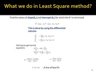 Find the values of slope(b0) and intercept (b1) for which the S2 is minimized
This is done by using the differential
calculus
   2
10i
2
ii
2
)xbby()yˆy(S
0b
S


0)xbby(2
n
1i
i10i  

1b
S


 

n
1i
i10ii 0)xbby(x2
Solving we get normal
equations 

n
1i
i0
n
1i
i1 ynbxb


n
1i
ii
n
1i
i0
n
1i
2
i1 yxxbxb
 
   
 22
2
0
)x(xn
xyxxy
b
 221
xxn
yxxyn
b

  

xbbyˆ 10  - A line of best fit
16
 