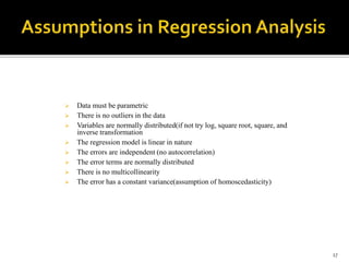  Data must be parametric
 There is no outliers in the data
 Variables are normally distributed(if not try log, square root, square, and
inverse transformation
 The regression model is linear in nature
 The errors are independent (no autocorrelation)
 The error terms are normally distributed
 There is no multicollinearity
 The error has a constant variance(assumption of homoscedasticity)
17
 