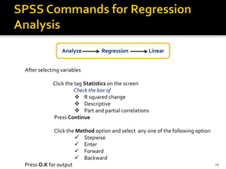 After selecting variables
Click the tag Statistics on the screen
Check the box of
 R squared change
 Descriptive
 Part and partial correlations
Press Continue
Click the Method option and select any one of the following option
 Stepwise
 Enter
 Forward
 Backward
Press O.K for output
Analyze Regression Linear
19
 