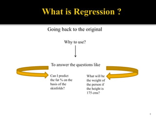 To answer the questions like
Going back to the original
Why to use?
Can I predict
the fat % on the
basis of the
skinfolds?
What will be
the weight of
the person if
the height is
175 cms?
2
 