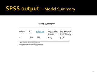 Model Summaryb
_________________________________________________
Model R R Square Adjusted R Std. Error of
Square the Estimate
1 .816 .666 .624 5.56
___________________________________________
a. Predictors: (Constant), Height
b. DependentVariable: BodyWeight
22
 