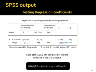 Regression analysis output for the Body weight example
______________________________________________________________________
Unstandardized Standardized
Coefficients Coefficients t Sig.
___________________________________
Model B Std. Error Beta
______________________________________________________________________
1 (Constant) - 517.047 167.719 -3.083 .015
Height 3.527 .883 .816 3.995(Click) .004
______________________________________________________________________
DependentVariable: Body weight R = 0.816 R2 = 0.666 Adjusted R2 =0.624
Look at the value of t computed in the last
slide and in the SPSS output
Y(Weight) = -517.047 + 3.527 ×(Height)
23
 
